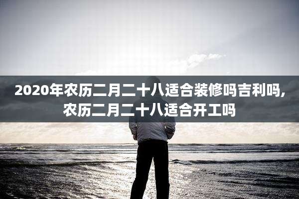 2020年农历二月二十八适合装修吗吉利吗,农历二月二十八适合开工吗
