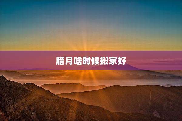 腊月啥时候搬家好