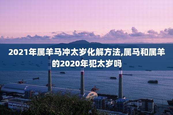 2021年属羊马冲太岁化解方法,属马和属羊的2020年犯太岁吗