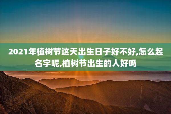 2021年植树节这天出生日子好不好,怎么起名字呢,植树节出生的人好吗