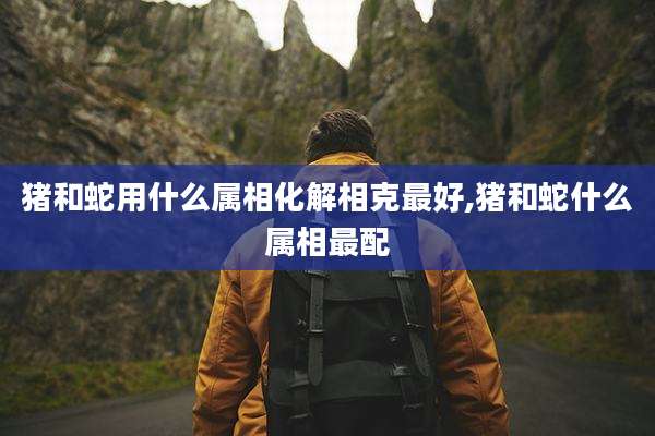 猪和蛇用什么属相化解相克最好,猪和蛇什么属相最配