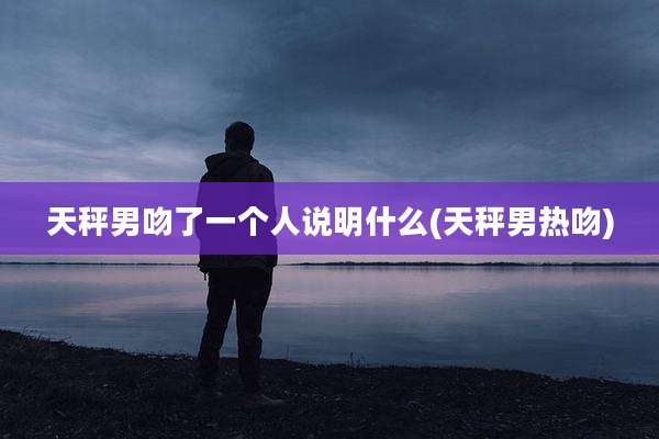 天秤男吻了一个人说明什么(天秤男热吻)