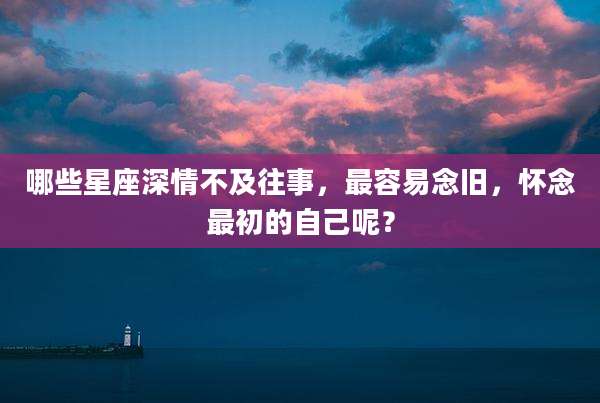 哪些星座深情不及往事,最容易念旧,怀念最初的自己呢?