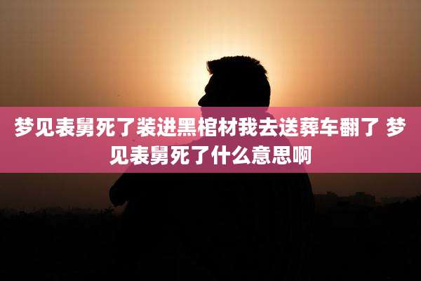 梦见表舅死了装进黑棺材我去送葬车翻了 梦见表舅死了什么意思啊