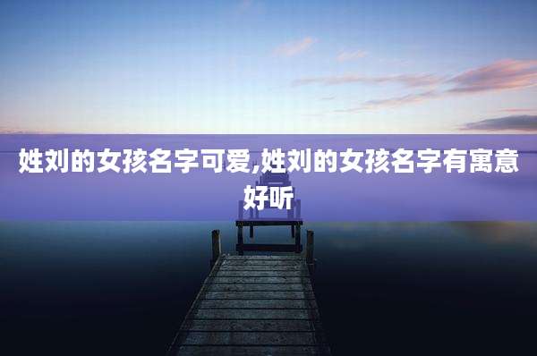 姓刘的女孩名字可爱,姓刘的女孩名字有寓意好听