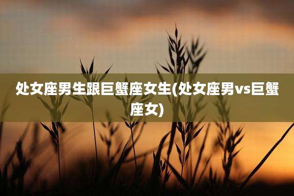 处女座男生跟巨蟹座女生(处女座男vs巨蟹座女)