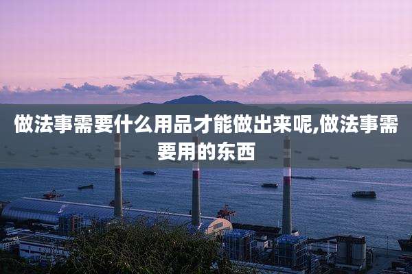 做法事需要什么用品才能做出来呢,做法事需要用的东西