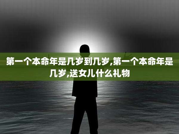 第一个本命年是几岁到几岁,第一个本命年是几岁,送女儿什么礼物