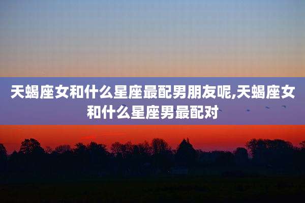 天蝎座女和什么星座最配男朋友呢,天蝎座女和什么星座男最配对
