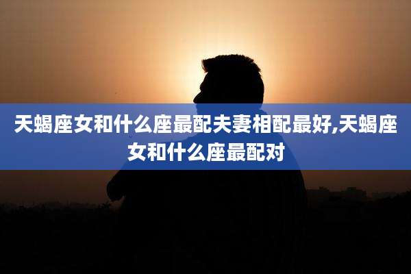 天蝎座女和什么座最配夫妻相配最好,天蝎座女和什么座最配对