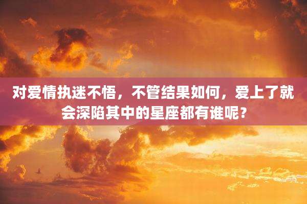 对爱情执迷不悟，不管结果如何，爱上了就会深陷其中的星座都有谁呢？
