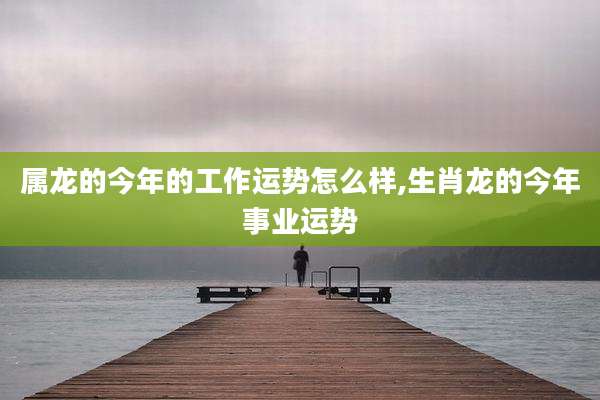 属龙的今年的工作运势怎么样,生肖龙的今年事业运势