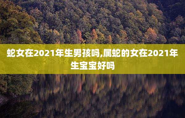 蛇女在2021年生男孩吗,属蛇的女在2021年生宝宝好吗