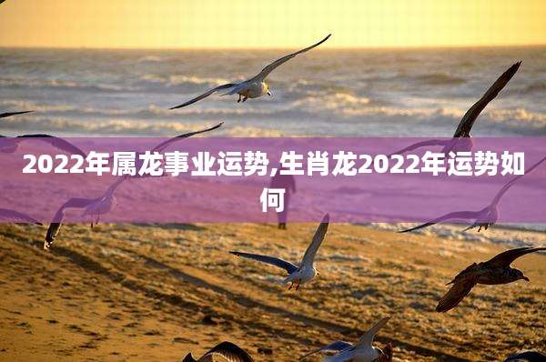 2022年属龙事业运势,生肖龙2022年运势如何