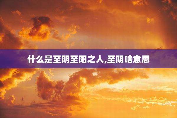什么是至阴至阳之人,至阴啥意思