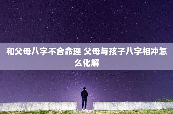 和父母八字不合命理 父母与孩子八字相冲怎么化解