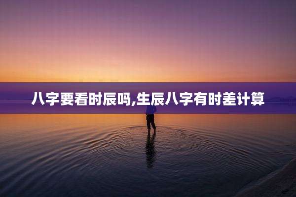 八字要看时辰吗,生辰八字有时差计算