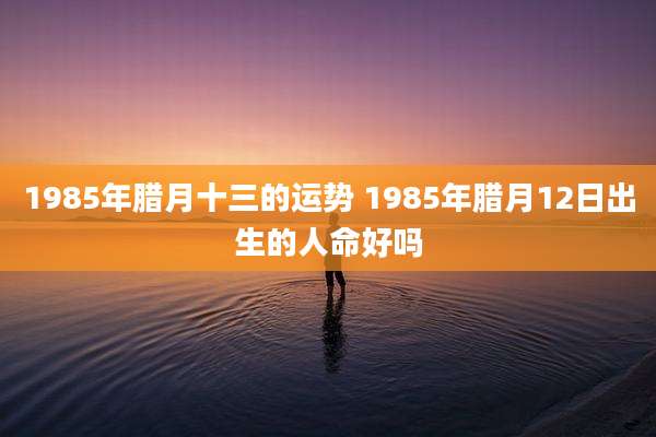 1985年腊月十三的运势 1985年腊月12日出生的人命好吗