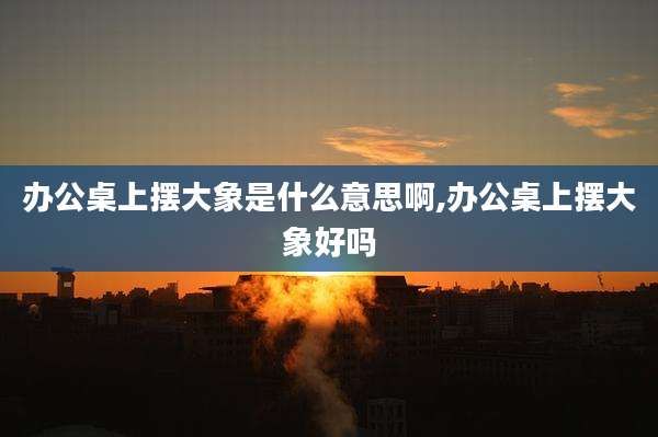 办公桌上摆大象是什么意思啊,办公桌上摆大象好吗