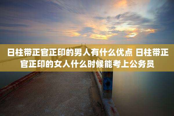 日柱带正官正印的男人有什么优点 日柱带正官正印的女人什么时候能考上公务员