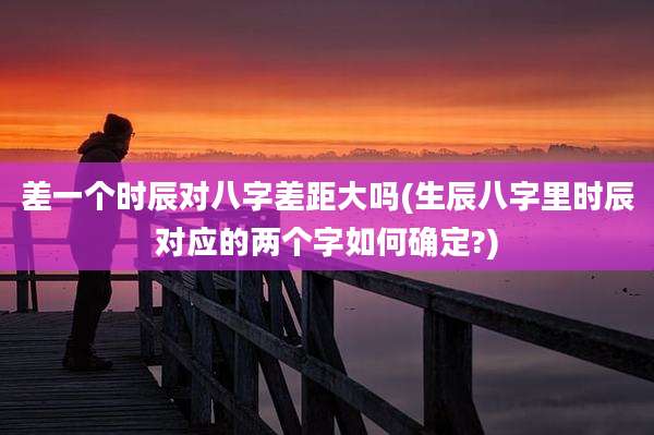 差一个时辰对八字差距大吗(生辰八字里时辰对应的两个字如何确定?)