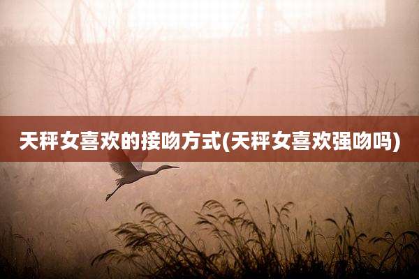 天秤女喜欢的接吻方式(天秤女喜欢强吻吗)