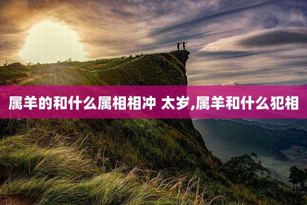 属羊的和什么属相相冲 太岁,属羊和什么犯相