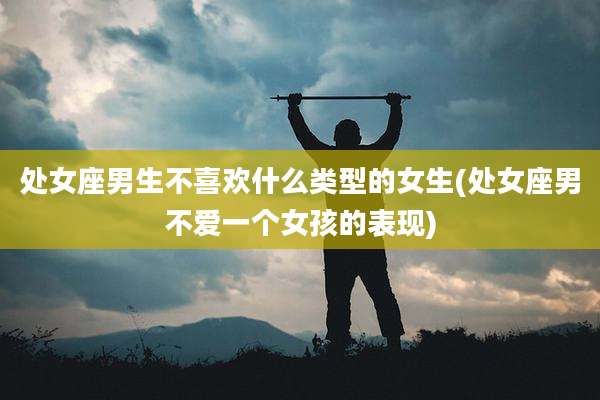 处女座男生不喜欢什么类型的女生(处女座男不爱一个女孩的表现)