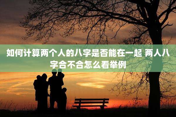 如何计算两个人的八字是否能在一起 两人八字合不合怎么看举例