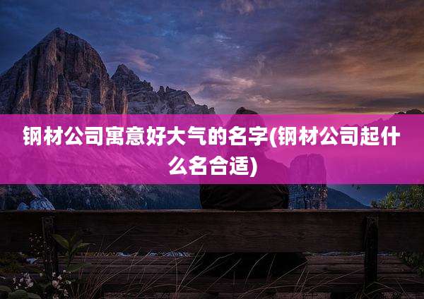 钢材公司寓意好大气的名字(钢材公司起什么名合适)