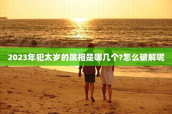 2023年犯太岁的属相是哪几个?怎么破解呢