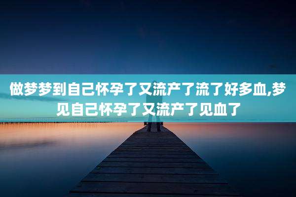 做梦梦到自己怀孕了又流产了流了好多血,梦见自己怀孕了又流产了见血了