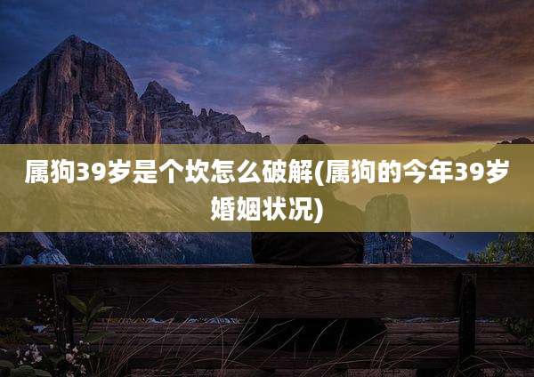 属狗39岁是个坎怎么破解(属狗的今年39岁婚姻状况)