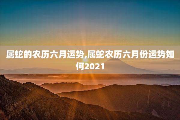属蛇的农历六月运势,属蛇农历六月份运势如何2021
