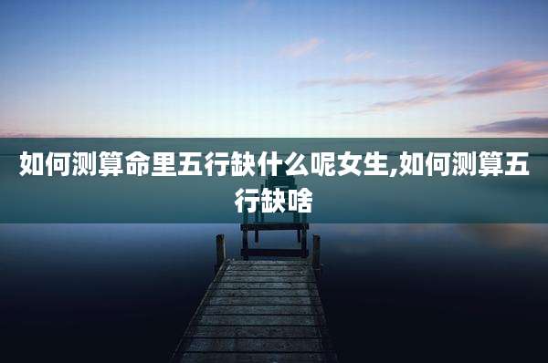 如何测算命里五行缺什么呢女生,如何测算五行缺啥