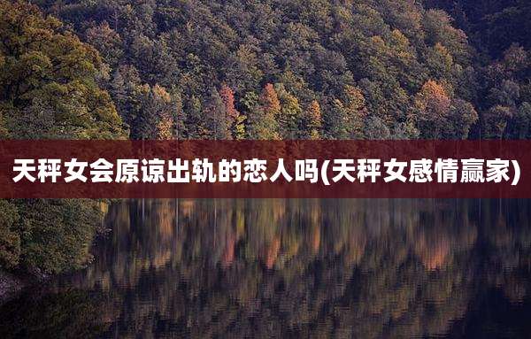 天秤女会原谅出轨的恋人吗(天秤女感情赢家)