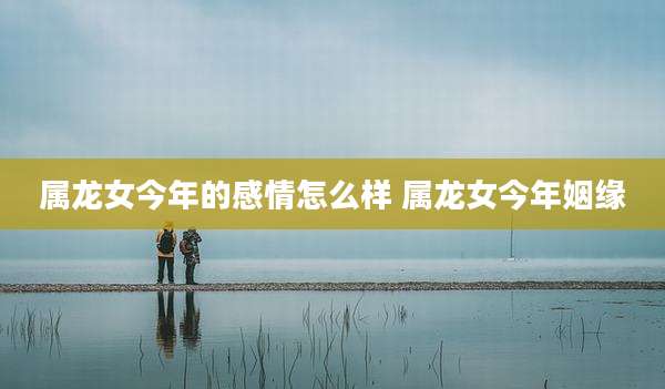 属龙女今年的感情怎么样 属龙女今年姻缘