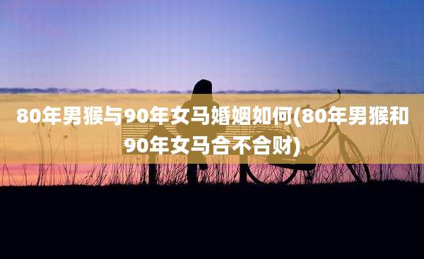 80年男猴与90年女马婚姻如何(80年男猴和90年女马合不合财)