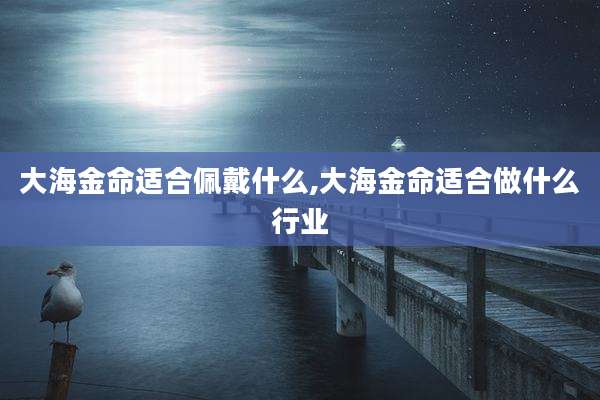 大海金命适合佩戴什么,大海金命适合做什么行业