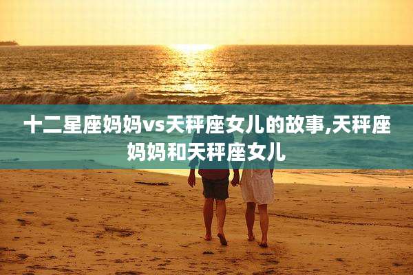 十二星座妈妈vs天秤座女儿的故事,天秤座妈妈和天秤座女儿