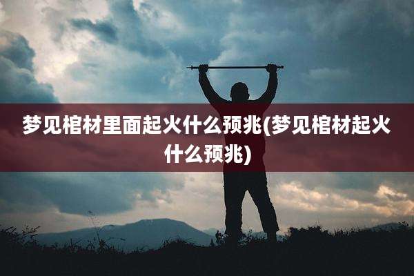 梦见棺材里面起火什么预兆(梦见棺材起火什么预兆)