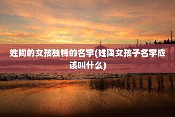 姓陶的女孩独特的名字(姓陶女孩子名字应该叫什么)