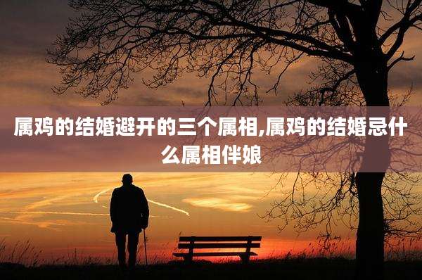 属鸡的结婚避开的三个属相,属鸡的结婚忌什么属相伴娘