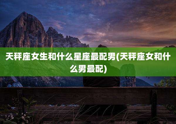 天秤座女生和什么星座最配男(天秤座女和什么男最配)