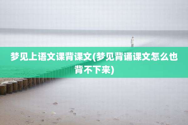 梦见上语文课背课文(梦见背诵课文怎么也背不下来)