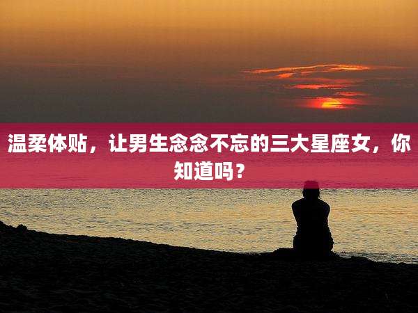 温柔体贴,让男生念念不忘的三大星座女,你知道吗?