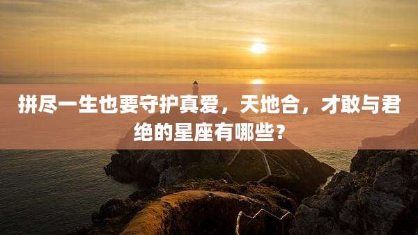拼尽一生也要守护真爱,天地合,才敢与君绝的星座有哪些?