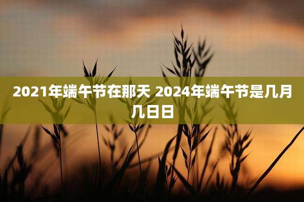 2021年端午节在那天 2024年端午节是几月几日日