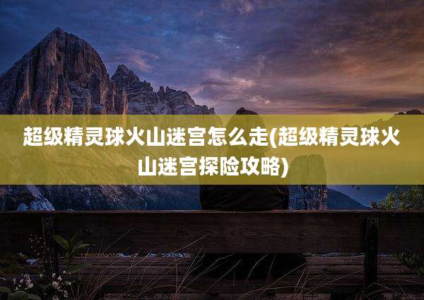 超级精灵球火山迷宫怎么走(超级精灵球火山迷宫探险攻略)