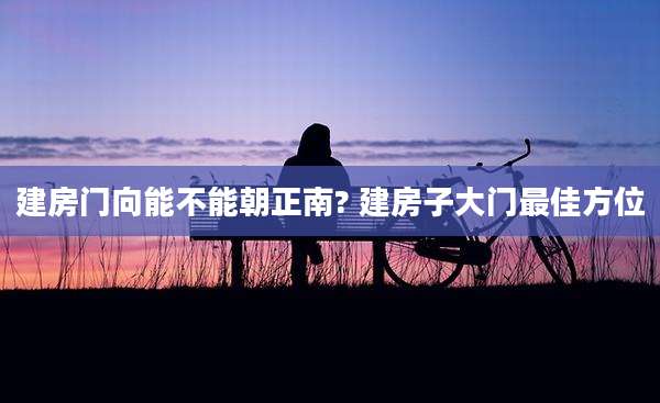 建房门向能不能朝正南? 建房子大门最佳方位